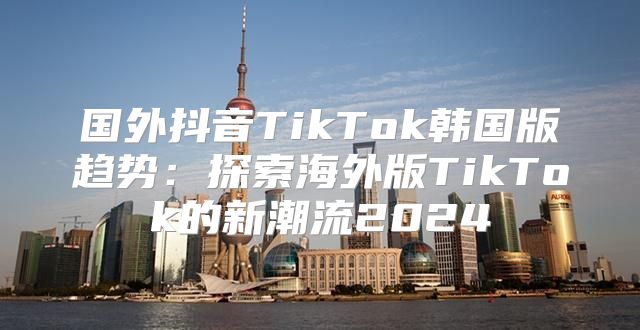 国外抖音TikTok韩国版趋势：探索海外版TikTok的新潮流2025
