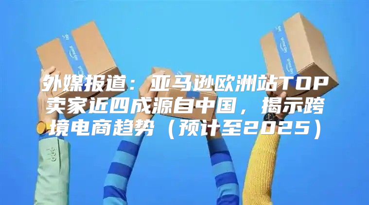 外媒报道：亚马逊欧洲站TOP卖家近四成源自中国，揭示跨境电商趋势预计至2025