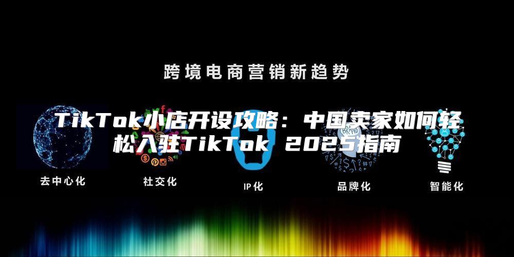 TikTok小店开设攻略：中国卖家如何轻松入驻TikTok 2025指南