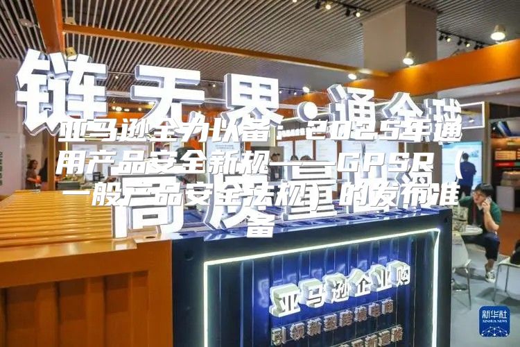 亚马逊全力以备：2025年通用产品安全新规——GPSR一般产品安全法规的发布准备