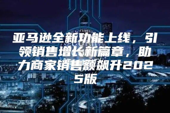 亚马逊全新功能上线，引领销售增长新篇章，助力商家销售额飙升2025版