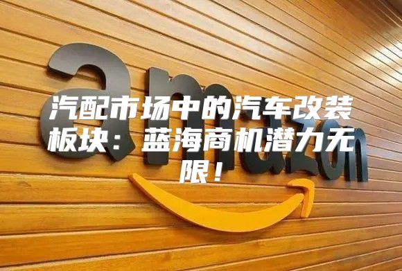 汽配市场中的汽车改装板块：蓝海商机潜力无限！