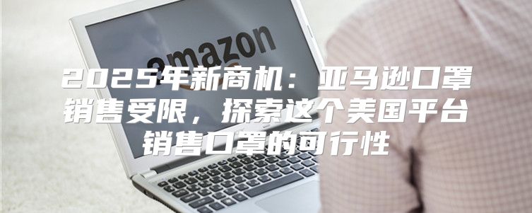 2025年新商机：亚马逊口罩销售受限，探索这个美国平台销售口罩的可行性