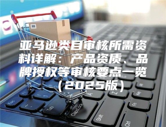 亚马逊类目审核所需资料详解：产品资质、品牌授权等审核要点一览2025版