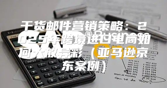 干货邮件营销策略：2025年跨境进口电商如何大放异彩亚马逊京东案例