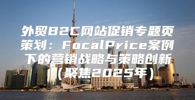 外贸B2C网站促销专题页策划：FocalPrice案例下的营销战略与策略创新聚焦2025年