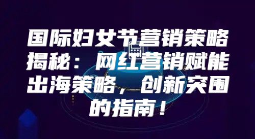 国际妇女节营销策略揭秘：网红营销赋能出海策略，创新突围的指南！