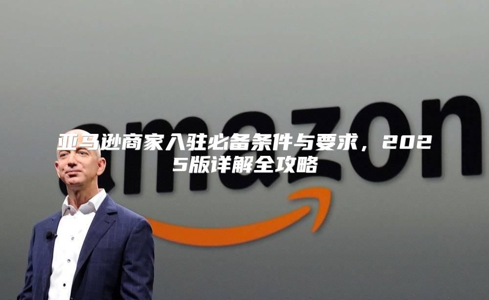 亚马逊商家入驻必备条件与要求，2025版详解全攻略