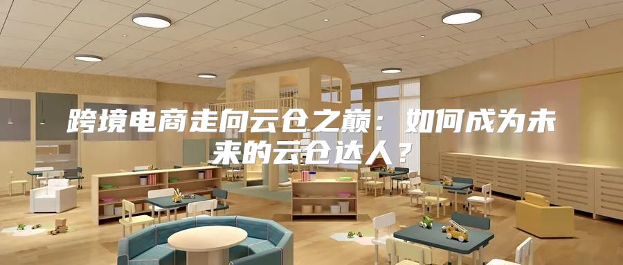 跨境电商走向云仓之巅：如何成为未来的云仓达人？