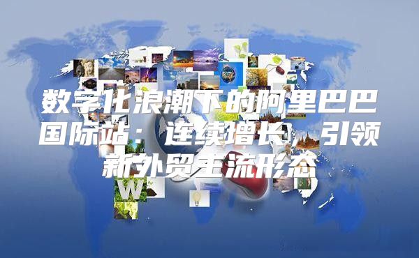 数字化浪潮下的阿里巴巴国际站：连续增长，引领新外贸主流形态
