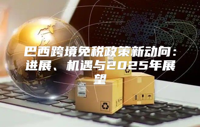 巴西跨境免税政策新动向：进展、机遇与2025年展望