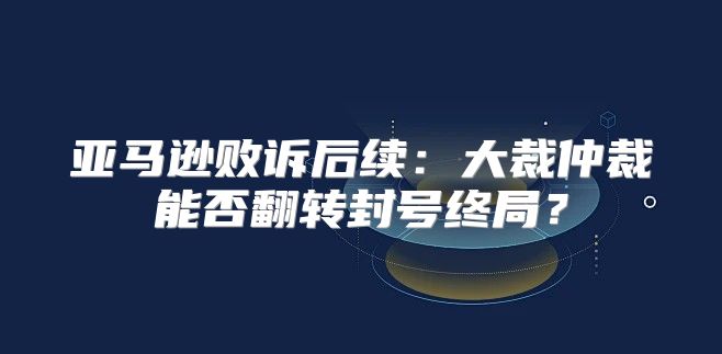 亚马逊败诉后续：大裁仲裁能否翻转封号终局？