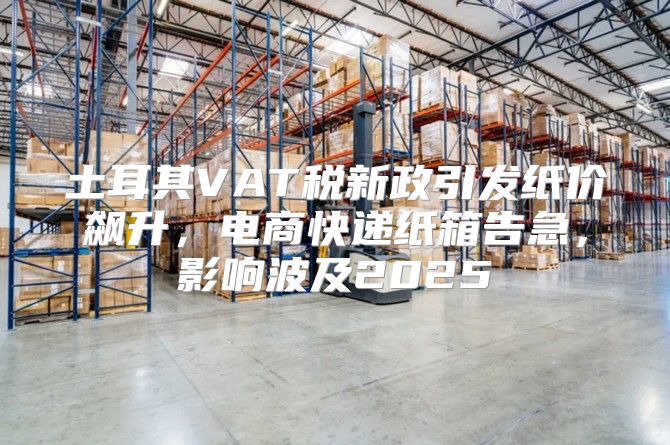 土耳其VAT税新政引发纸价飙升，电商快递纸箱告急，影响波及2025
