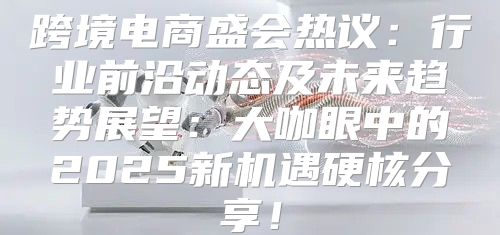 跨境电商盛会热议：行业前沿动态及未来趋势展望：大咖眼中的2025新机遇硬核分享！