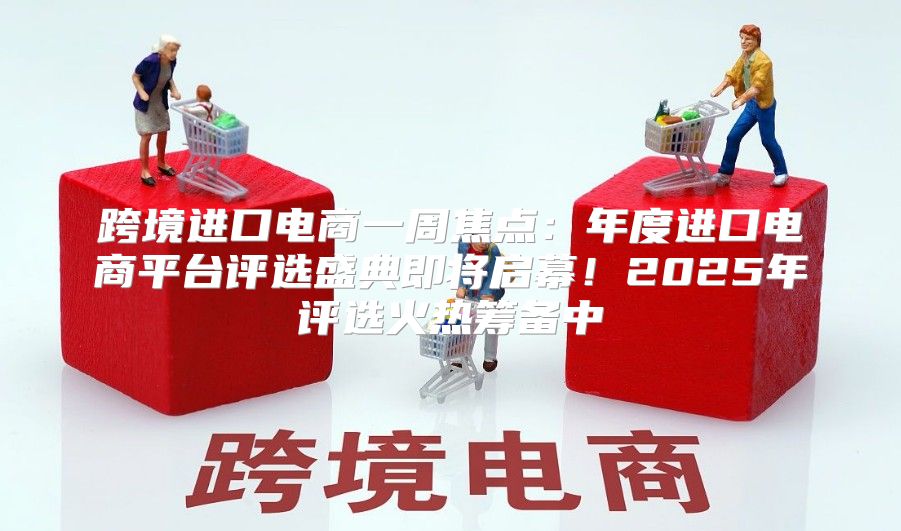 跨境进口电商一周焦点：年度进口电商平台评选盛典即将启幕！2025年评选火热筹备中