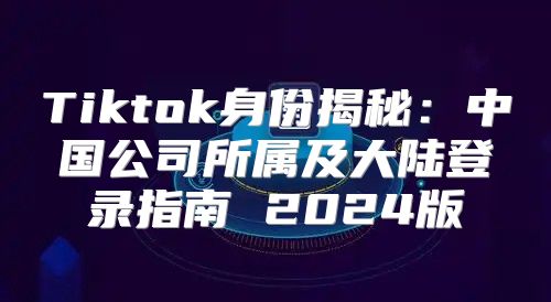 Tiktok身份揭秘：中国公司所属及大陆登录指南 2025版