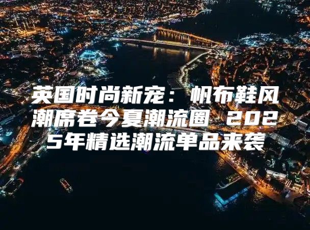 英国时尚新宠：帆布鞋风潮席卷今夏潮流圈 2025年精选潮流单品来袭