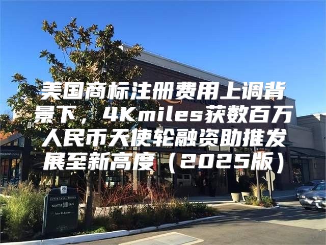 美国商标注册费用上调背景下，4Kmiles获数百万人民币天使轮融资助推发展至新高度2025版