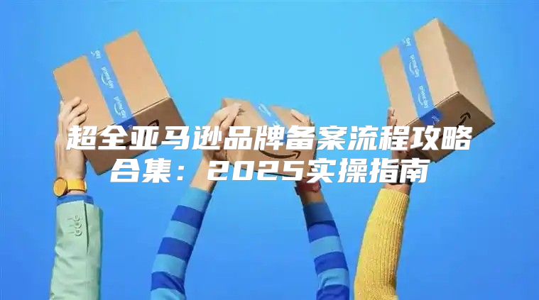 超全亚马逊品牌备案流程攻略合集：2025实操指南