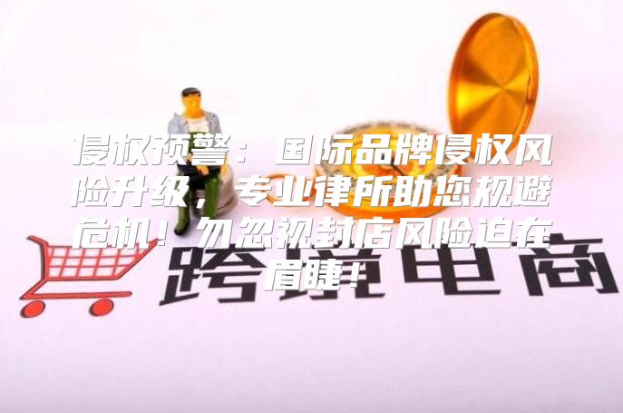 侵权预警：国际品牌侵权风险升级，专业律所助您规避危机！勿忽视封店风险迫在眉睫！