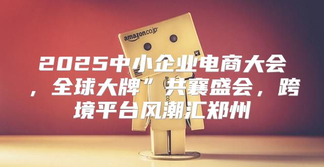 2025中小企业电商大会，全球大牌”共襄盛会，跨境平台风潮汇郑州