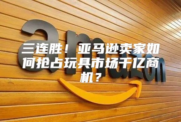 三连胜！亚马逊卖家如何抢占玩具市场千亿商机？