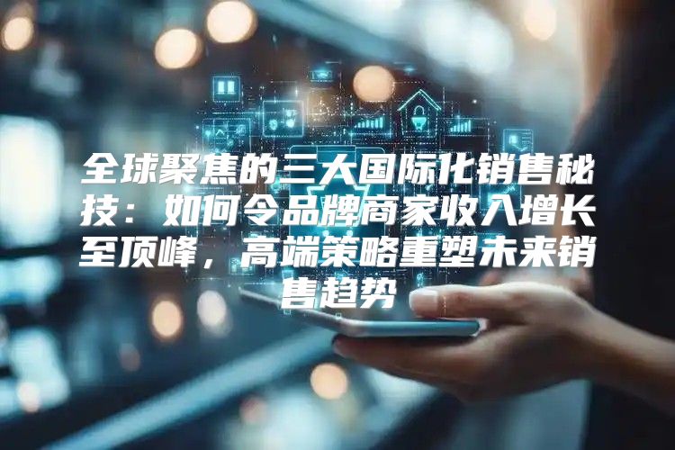 全球聚焦的三大国际化销售秘技：如何令品牌商家收入增长至顶峰，高端策略重塑未来销售趋势