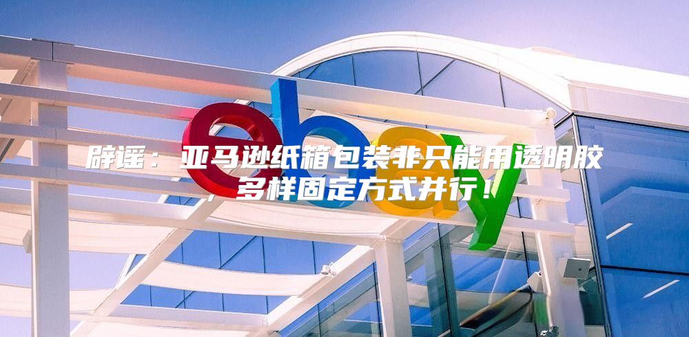 辟谣：亚马逊纸箱包装非只能用透明胶，多样固定方式并行！