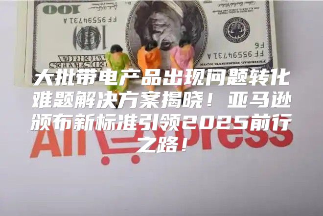 大批带电产品出现问题转化难题解决方案揭晓！亚马逊颁布新标准引领2025前行之路！