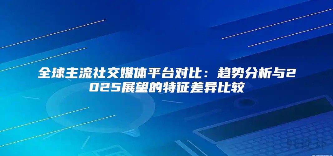 全球主流社交媒体平台对比：趋势分析与2025展望的特征差异比较