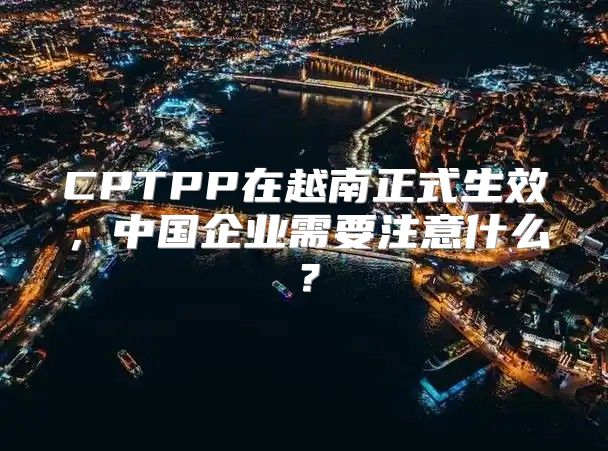 CPTPP在越南正式生效，中国企业需要注意什么？
