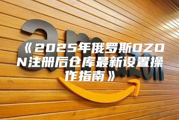 2025年俄罗斯OZON注册后仓库最新设置操作指南