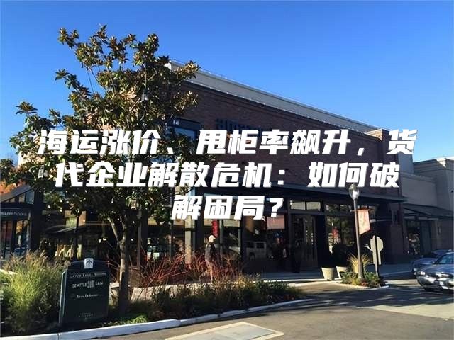 海运涨价、甩柜率飙升，货代企业解散危机：如何破解困局？
