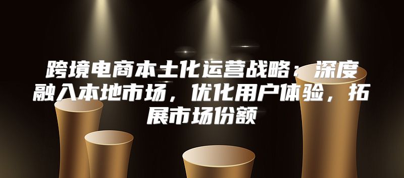 跨境电商本土化运营战略：深度融入本地市场，优化用户体验，拓展市场份额