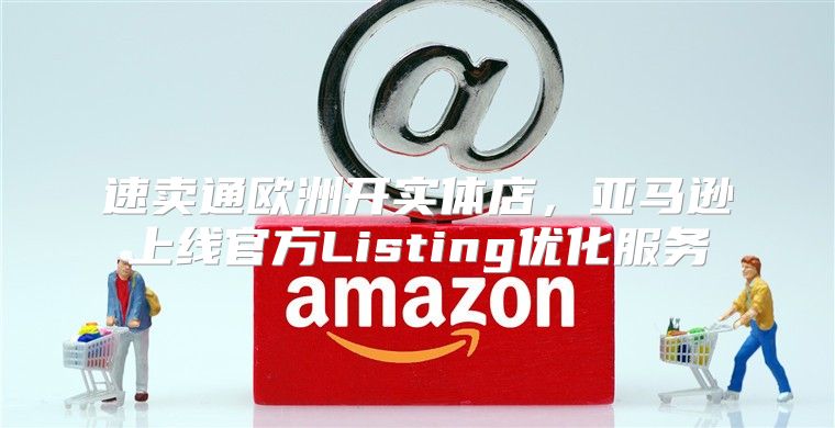 速卖通欧洲开实体店，亚马逊上线官方Listing优化服务