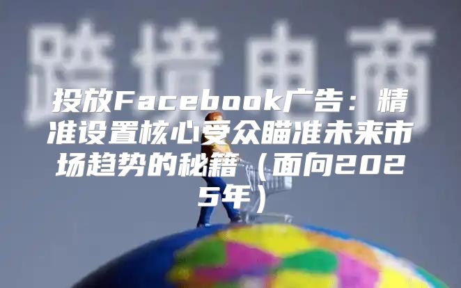 投放Facebook广告：精准设置核心受众瞄准未来市场趋势的秘籍面向2025年