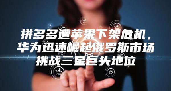 拼多多遭苹果下架危机，华为迅速崛起俄罗斯市场挑战三星巨头地位