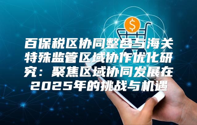 百保税区协同整合与海关特殊监管区域协作优化研究：聚焦区域协同发展在2025年的挑战与机遇