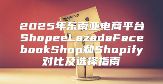 2025年东南亚电商平台ShopeeLazadaFacebookShop和Shopify对比及选择指南