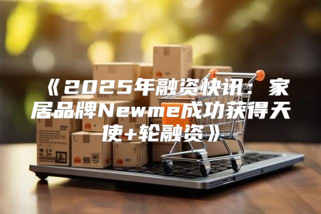 2025年融资快讯：家居品牌Newme成功获得天使+轮融资