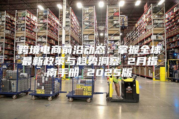 跨境电商前沿动态：掌握全球最新政策与趋势洞察 2月指南手册 2025版