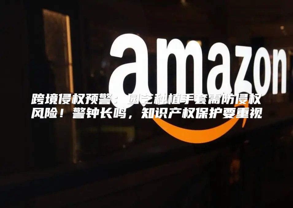 跨境侵权预警：园艺种植手套需防侵权风险！警钟长鸣，知识产权保护要重视