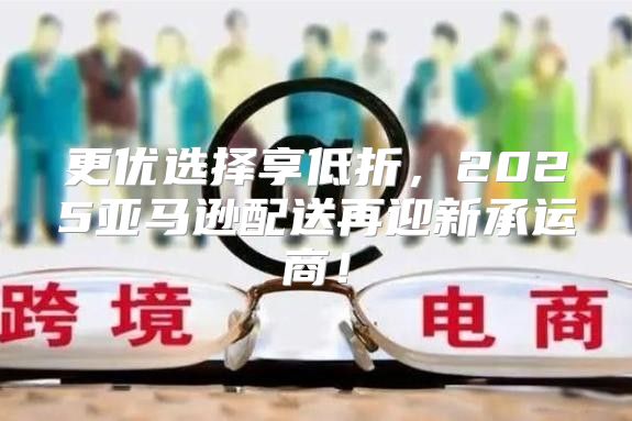 更优选择享低折，2025亚马逊配送再迎新承运商！