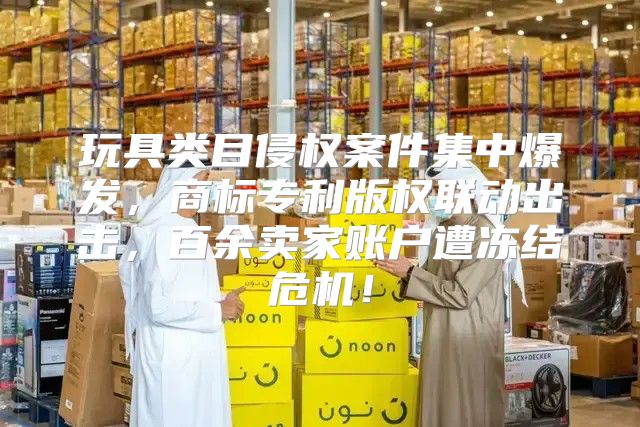 玩具类目侵权案件集中爆发，商标专利版权联动出击，百余卖家账户遭冻结危机！