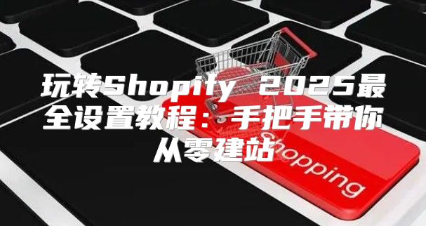 玩转Shopify 2025最全设置教程：手把手带你从零建站