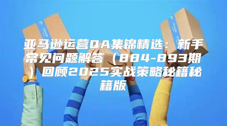 亚马逊运营QA集锦精选：新手常见问题解答884-893期回顾2025实战策略秘籍秘籍版