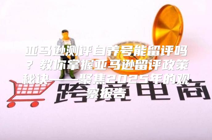 亚马逊测评自养号能留评吗？教你掌握亚马逊留评政策秘诀——聚焦2025年的观察报告
