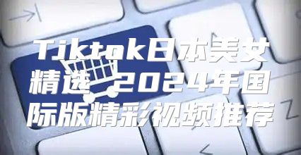 Tiktok日本美女精选 2025年国际版精彩视频推荐