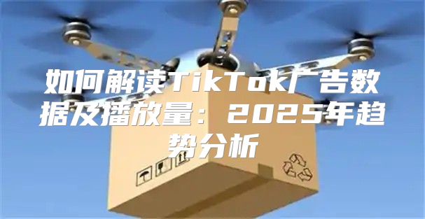 如何解读TikTok广告数据及播放量：2025年趋势分析