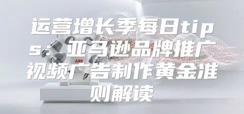 运营增长季每日tips：亚马逊品牌推广视频广告制作黄金准则解读